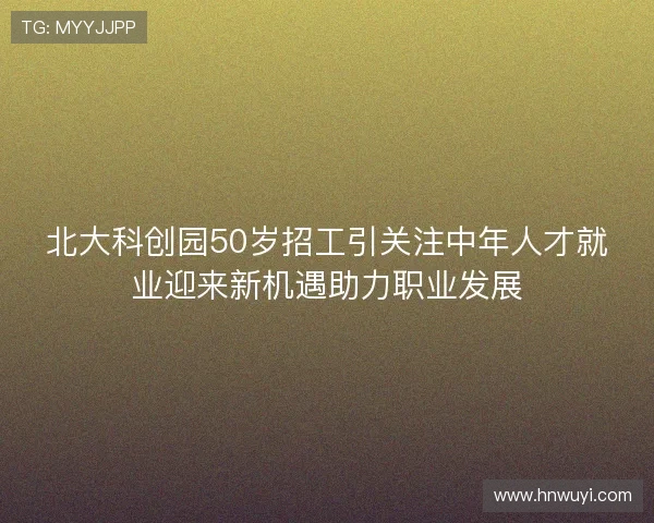 北大科创园50岁招工引关注中年人才就业迎来新机遇助力职业发展 北大科创园50岁招工引关注中年人才就业迎来新机遇助力职业发展